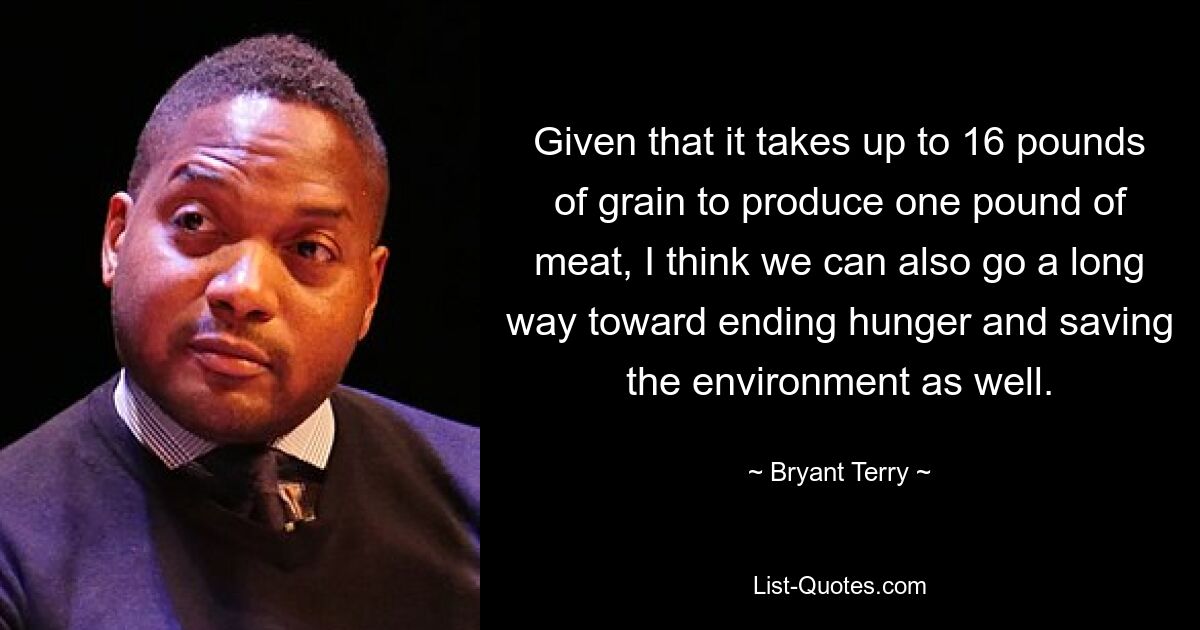 Given that it takes up to 16 pounds of grain to produce one pound of meat, I think we can also go a long way toward ending hunger and saving the environment as well. — © Bryant Terry