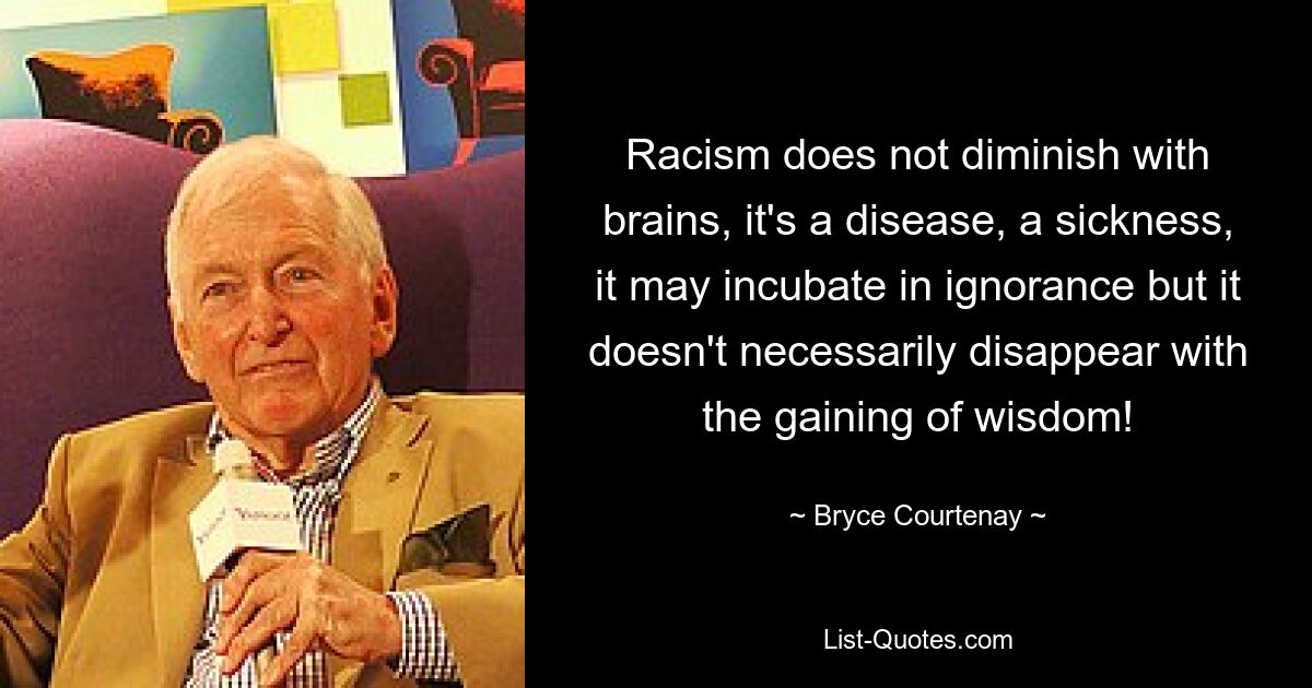 Racism does not diminish with brains, it's a disease, a sickness, it may incubate in ignorance but it doesn't necessarily disappear with the gaining of wisdom! — © Bryce Courtenay