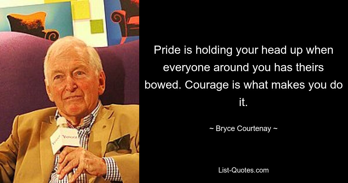 Pride is holding your head up when everyone around you has theirs bowed. Courage is what makes you do it. — © Bryce Courtenay