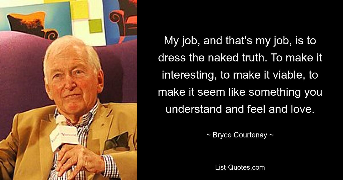 My job, and that's my job, is to dress the naked truth. To make it interesting, to make it viable, to make it seem like something you understand and feel and love. — © Bryce Courtenay