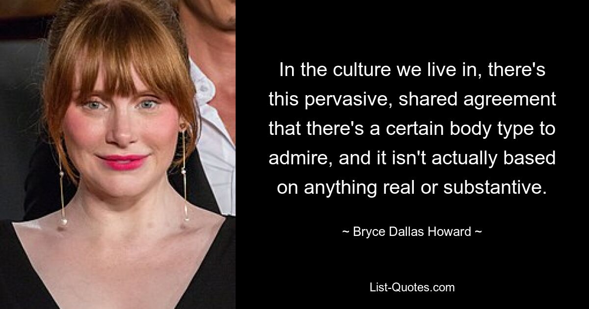 In the culture we live in, there's this pervasive, shared agreement that there's a certain body type to admire, and it isn't actually based on anything real or substantive. — © Bryce Dallas Howard