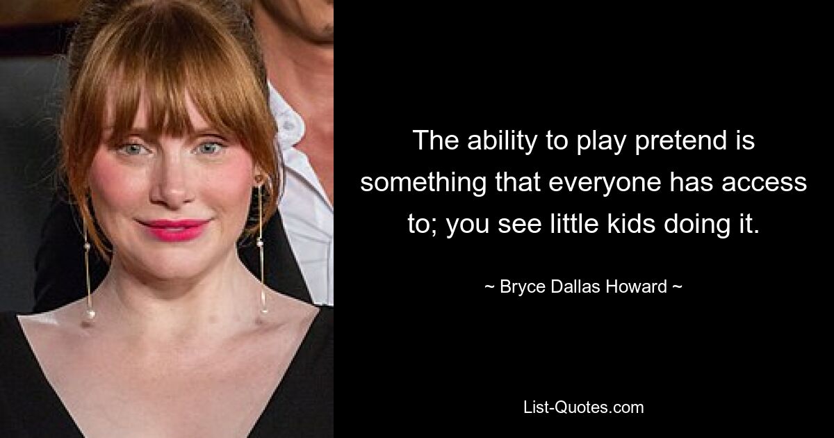 The ability to play pretend is something that everyone has access to; you see little kids doing it. — © Bryce Dallas Howard