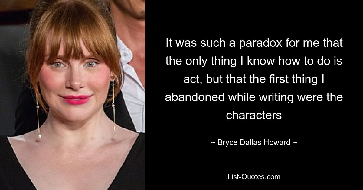 It was such a paradox for me that the only thing I know how to do is act, but that the first thing I abandoned while writing were the characters — © Bryce Dallas Howard