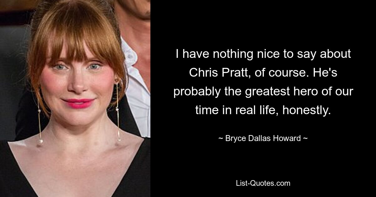 I have nothing nice to say about Chris Pratt, of course. He's probably the greatest hero of our time in real life, honestly. — © Bryce Dallas Howard