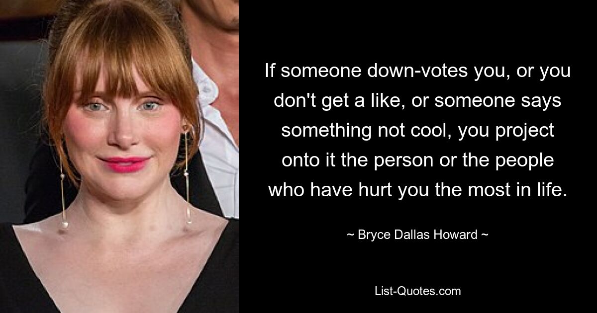 If someone down-votes you, or you don't get a like, or someone says something not cool, you project onto it the person or the people who have hurt you the most in life. — © Bryce Dallas Howard