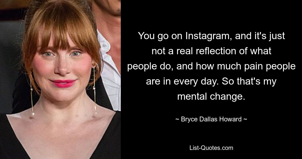 You go on Instagram, and it's just not a real reflection of what people do, and how much pain people are in every day. So that's my mental change. — © Bryce Dallas Howard