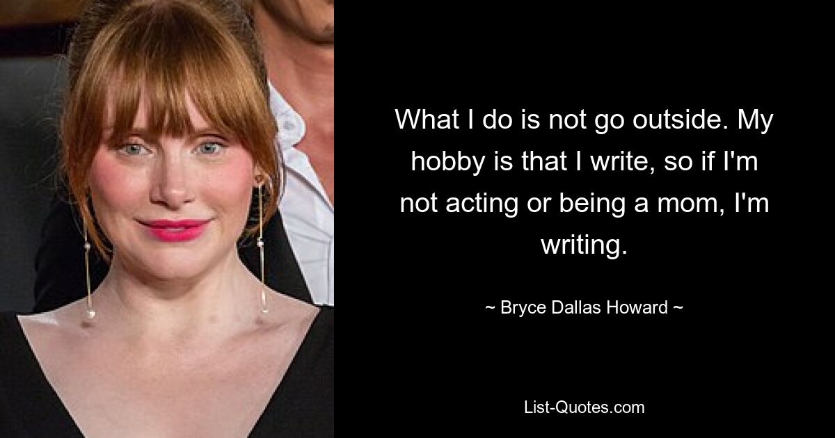 What I do is not go outside. My hobby is that I write, so if I'm not acting or being a mom, I'm writing. — © Bryce Dallas Howard