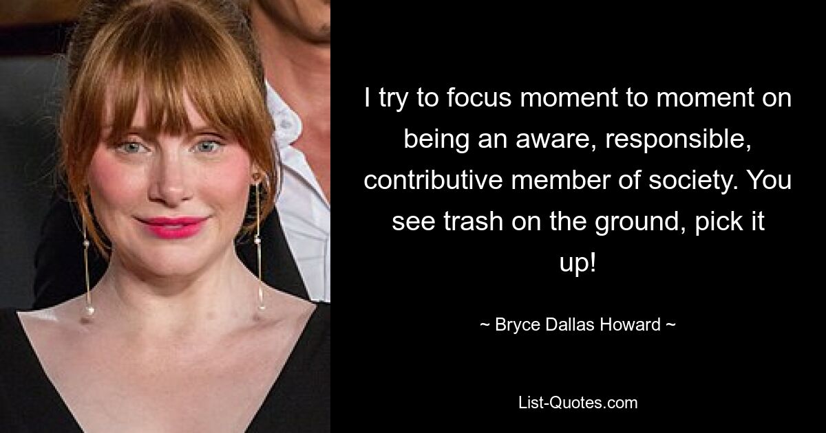 I try to focus moment to moment on being an aware, responsible, contributive member of society. You see trash on the ground, pick it up! — © Bryce Dallas Howard