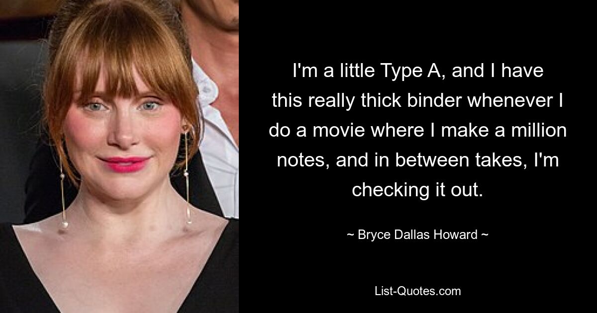 I'm a little Type A, and I have this really thick binder whenever I do a movie where I make a million notes, and in between takes, I'm checking it out. — © Bryce Dallas Howard