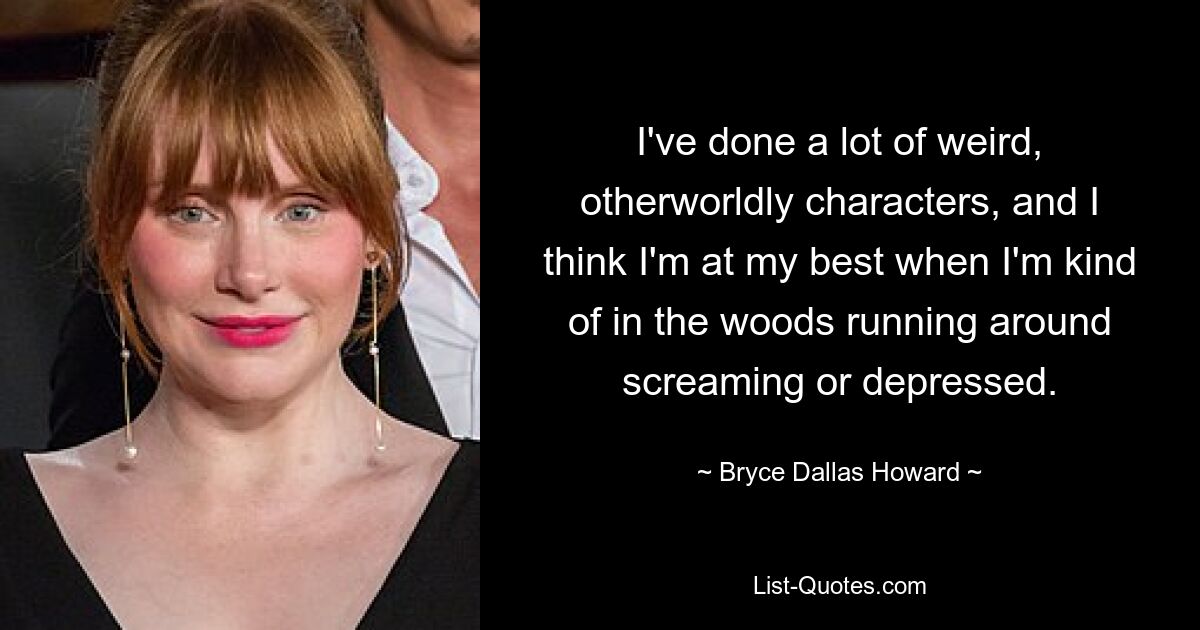 I've done a lot of weird, otherworldly characters, and I think I'm at my best when I'm kind of in the woods running around screaming or depressed. — © Bryce Dallas Howard