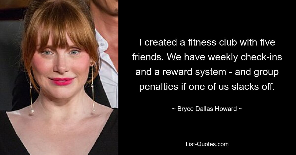 I created a fitness club with five friends. We have weekly check-ins and a reward system - and group penalties if one of us slacks off. — © Bryce Dallas Howard