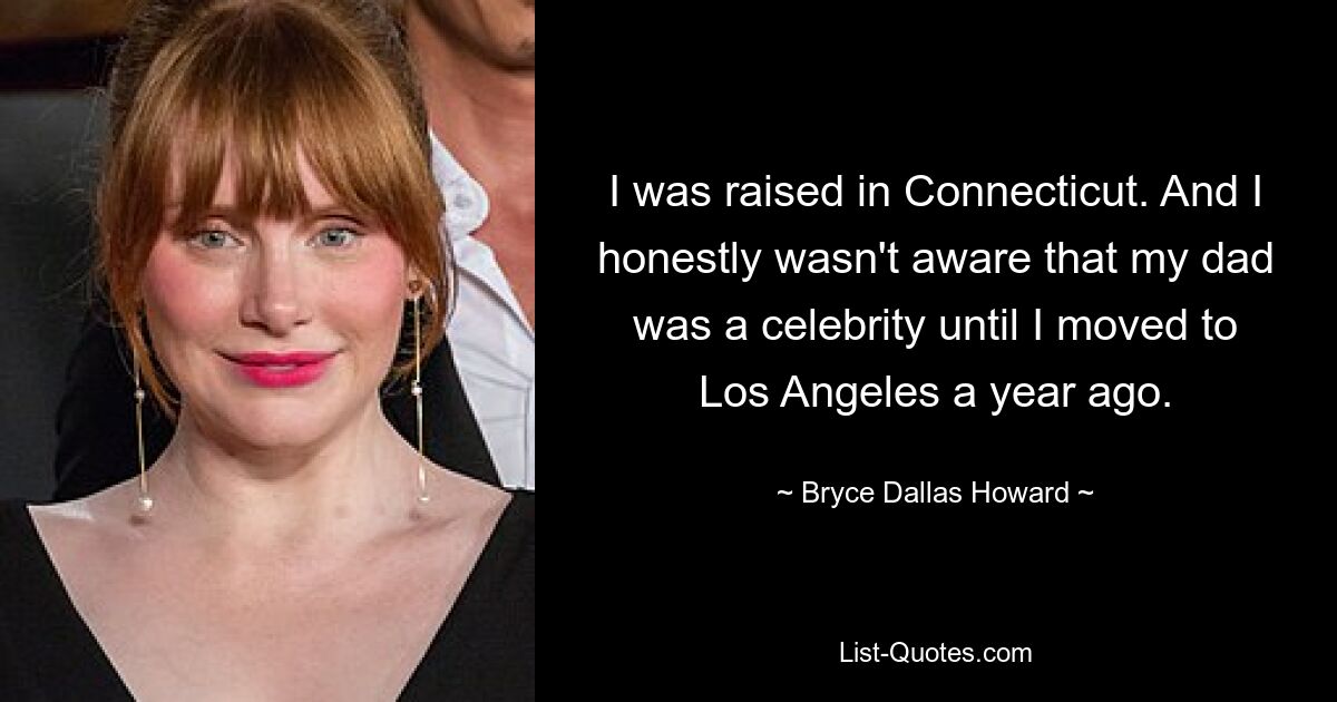 I was raised in Connecticut. And I honestly wasn't aware that my dad was a celebrity until I moved to Los Angeles a year ago. — © Bryce Dallas Howard