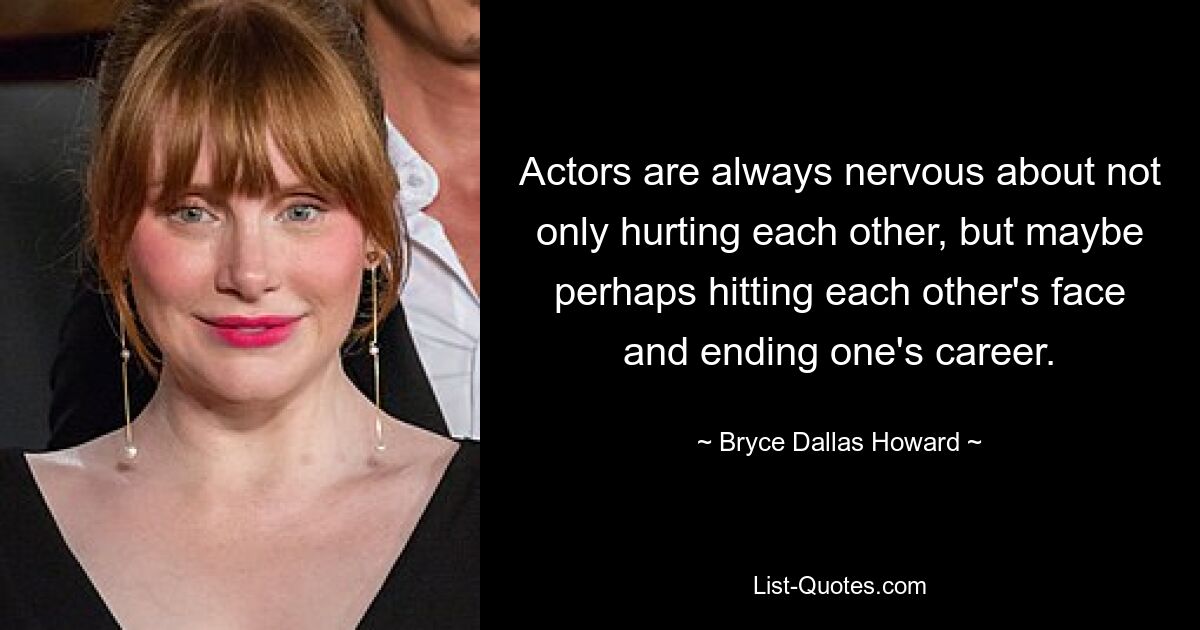 Actors are always nervous about not only hurting each other, but maybe perhaps hitting each other's face and ending one's career. — © Bryce Dallas Howard