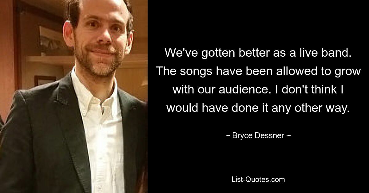 We've gotten better as a live band. The songs have been allowed to grow with our audience. I don't think I would have done it any other way. — © Bryce Dessner