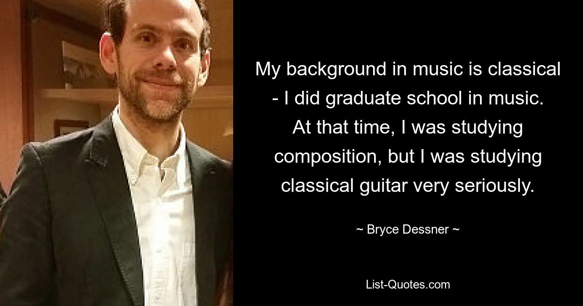 My background in music is classical - I did graduate school in music. At that time, I was studying composition, but I was studying classical guitar very seriously. — © Bryce Dessner