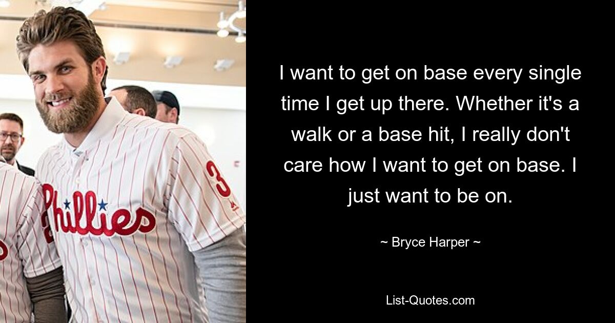 I want to get on base every single time I get up there. Whether it's a walk or a base hit, I really don't care how I want to get on base. I just want to be on. — © Bryce Harper