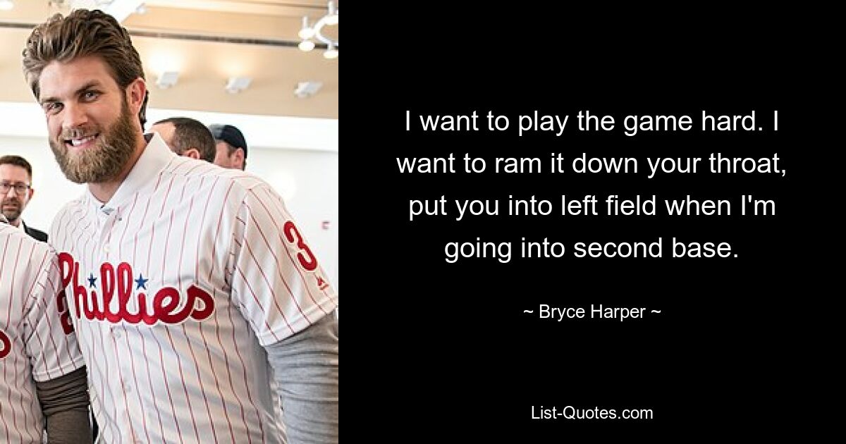 I want to play the game hard. I want to ram it down your throat, put you into left field when I'm going into second base. — © Bryce Harper