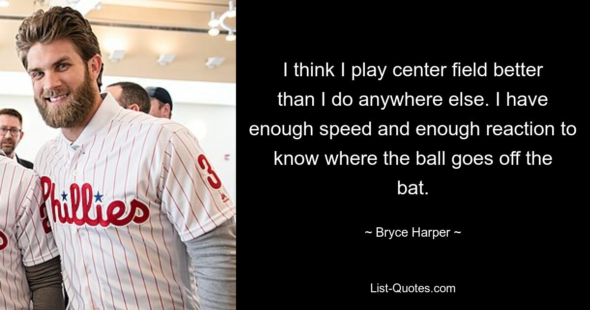 I think I play center field better than I do anywhere else. I have enough speed and enough reaction to know where the ball goes off the bat. — © Bryce Harper