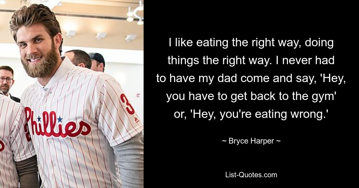 I like eating the right way, doing things the right way. I never had to have my dad come and say, 'Hey, you have to get back to the gym' or, 'Hey, you're eating wrong.' — © Bryce Harper