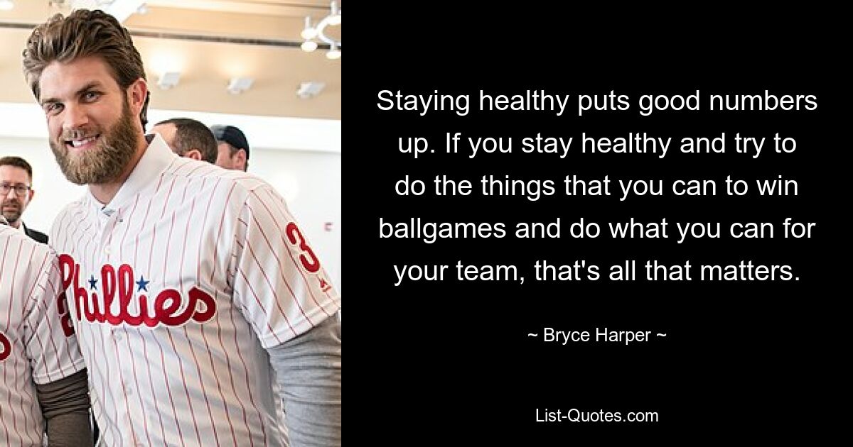 Staying healthy puts good numbers up. If you stay healthy and try to do the things that you can to win ballgames and do what you can for your team, that's all that matters. — © Bryce Harper