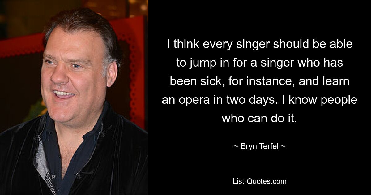 I think every singer should be able to jump in for a singer who has been sick, for instance, and learn an opera in two days. I know people who can do it. — © Bryn Terfel