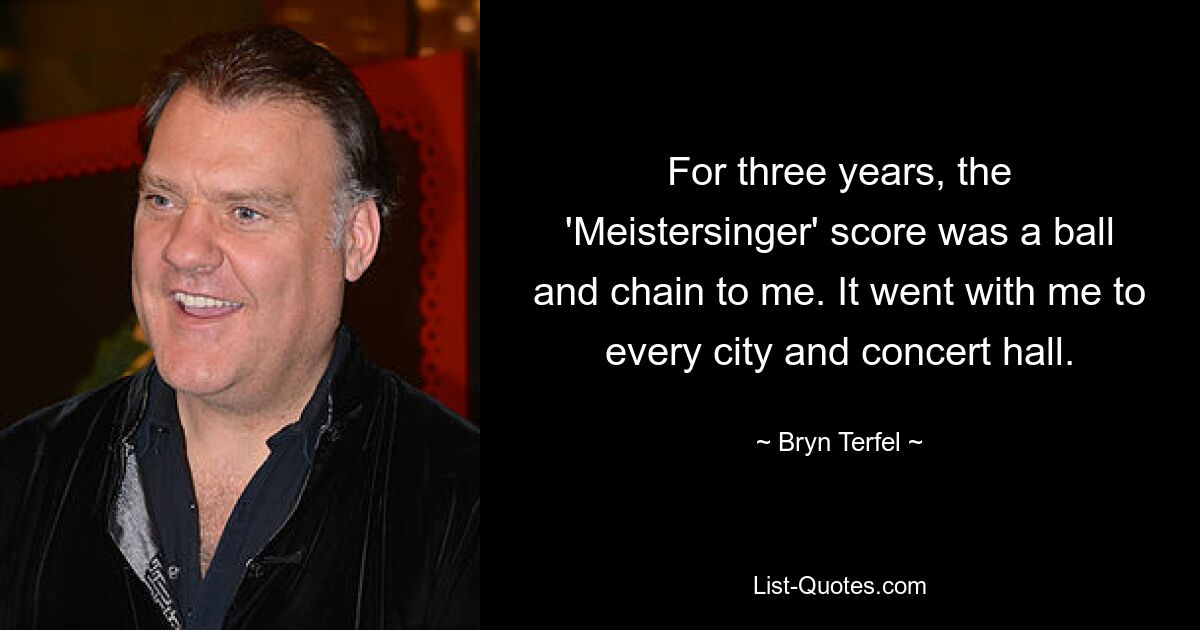 For three years, the 'Meistersinger' score was a ball and chain to me. It went with me to every city and concert hall. — © Bryn Terfel