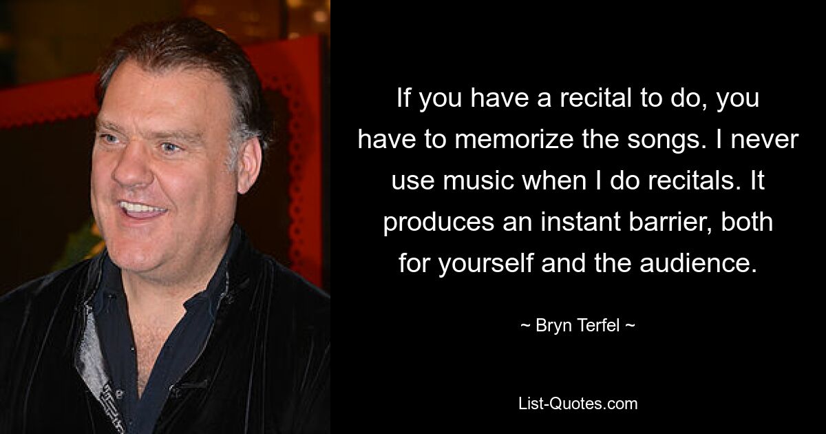 If you have a recital to do, you have to memorize the songs. I never use music when I do recitals. It produces an instant barrier, both for yourself and the audience. — © Bryn Terfel