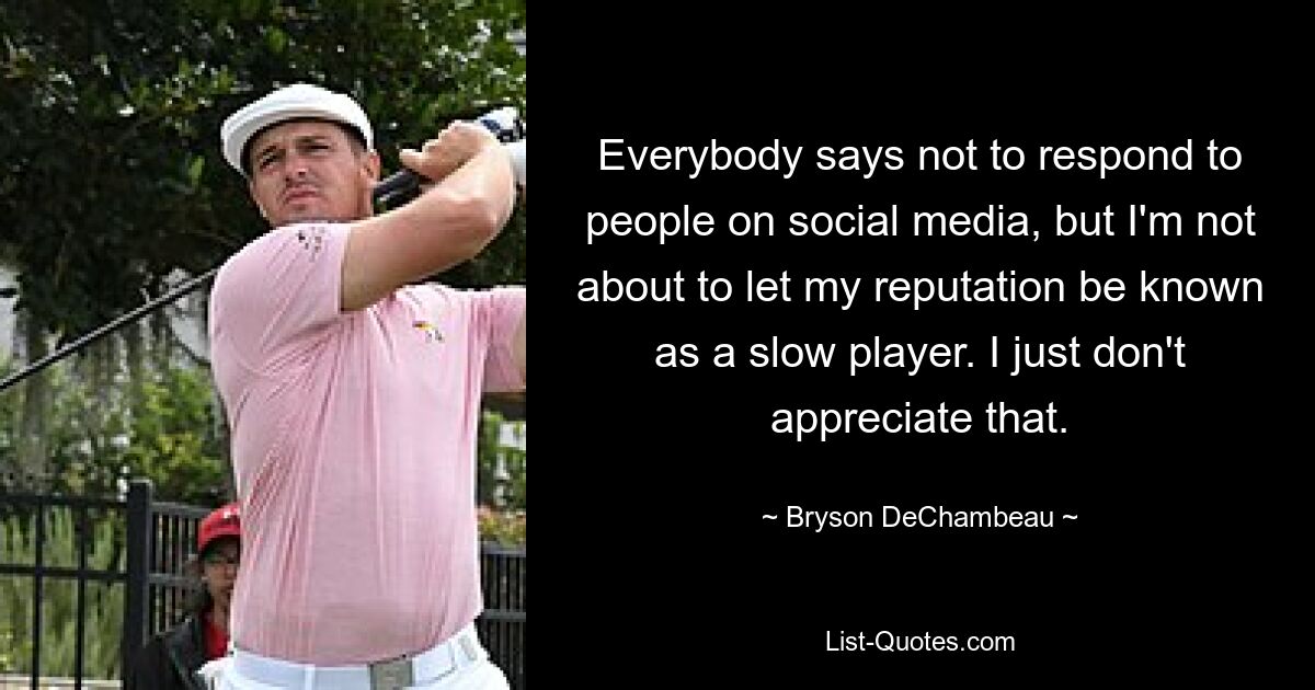 Everybody says not to respond to people on social media, but I'm not about to let my reputation be known as a slow player. I just don't appreciate that. — © Bryson DeChambeau