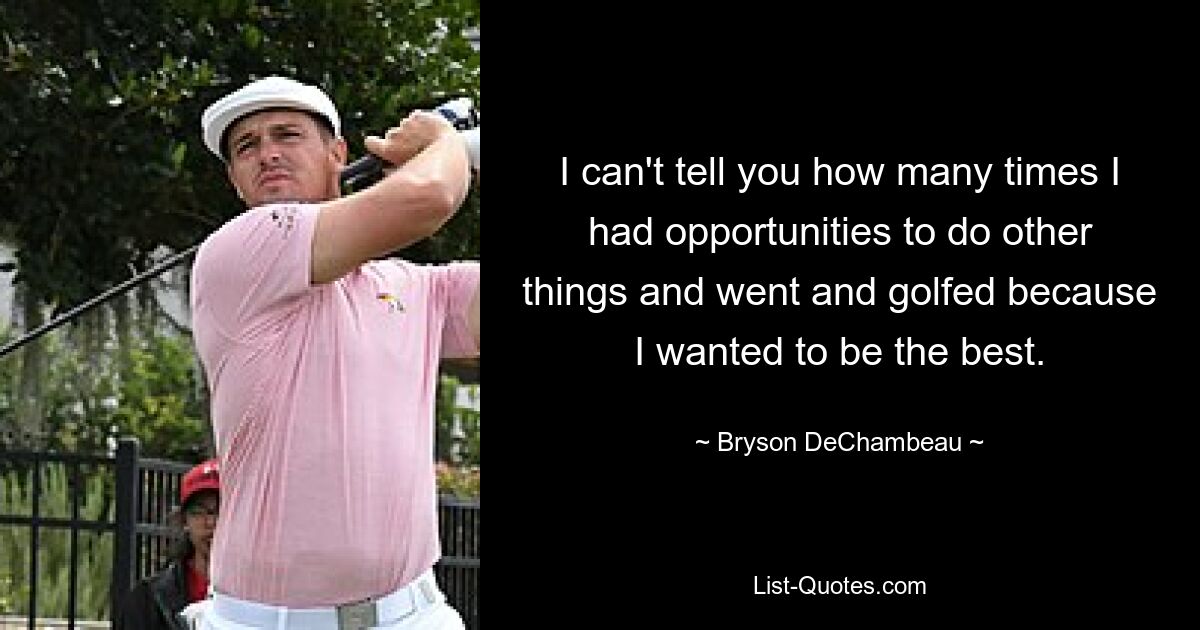 I can't tell you how many times I had opportunities to do other things and went and golfed because I wanted to be the best. — © Bryson DeChambeau