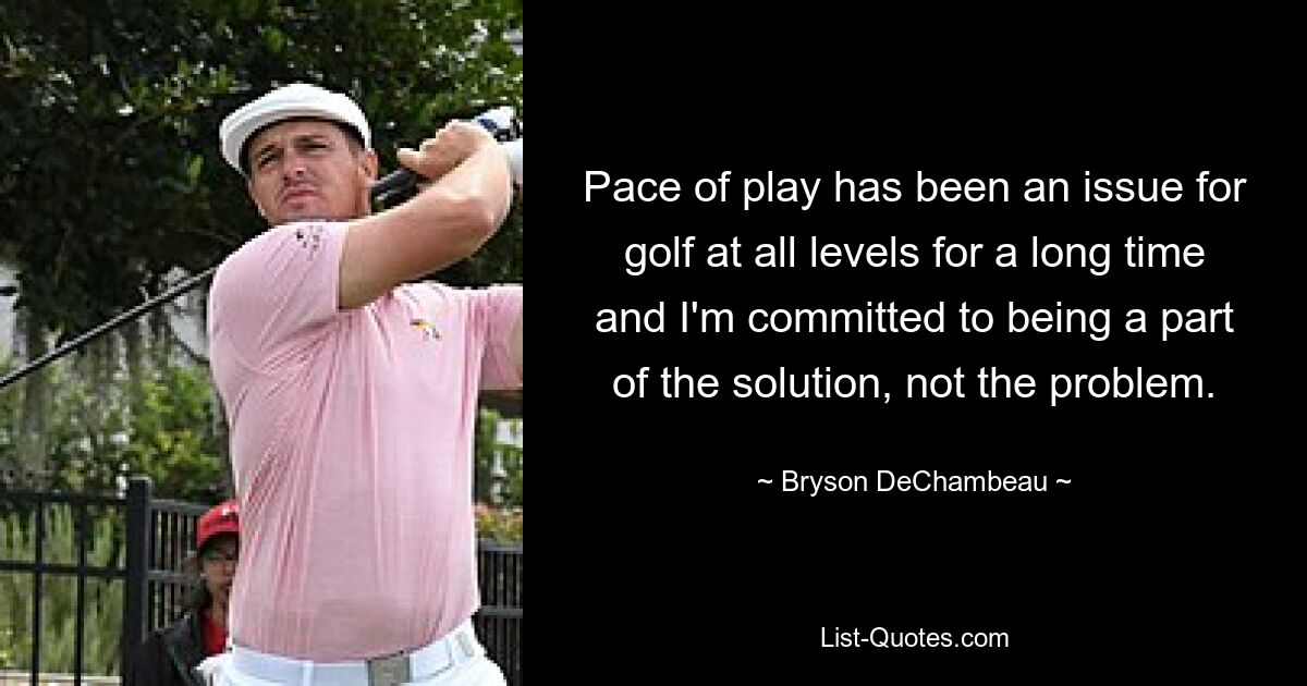 Pace of play has been an issue for golf at all levels for a long time and I'm committed to being a part of the solution, not the problem. — © Bryson DeChambeau