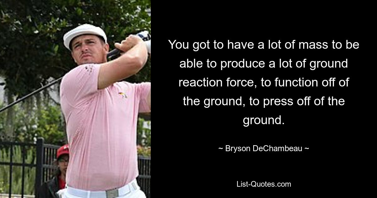 You got to have a lot of mass to be able to produce a lot of ground reaction force, to function off of the ground, to press off of the ground. — © Bryson DeChambeau