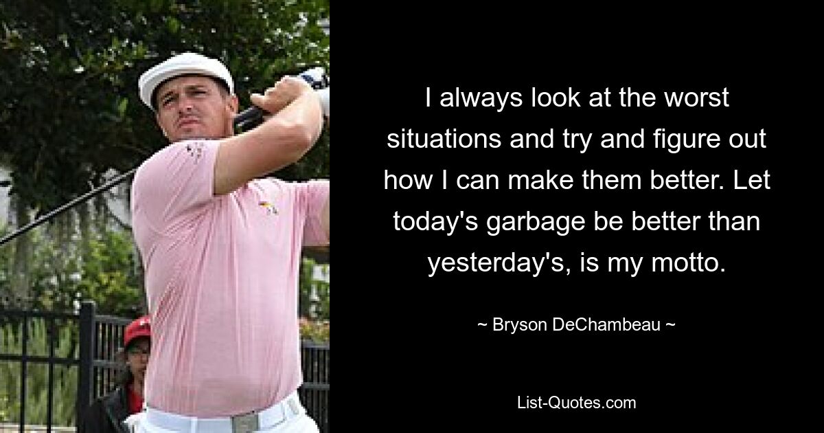 I always look at the worst situations and try and figure out how I can make them better. Let today's garbage be better than yesterday's, is my motto. — © Bryson DeChambeau