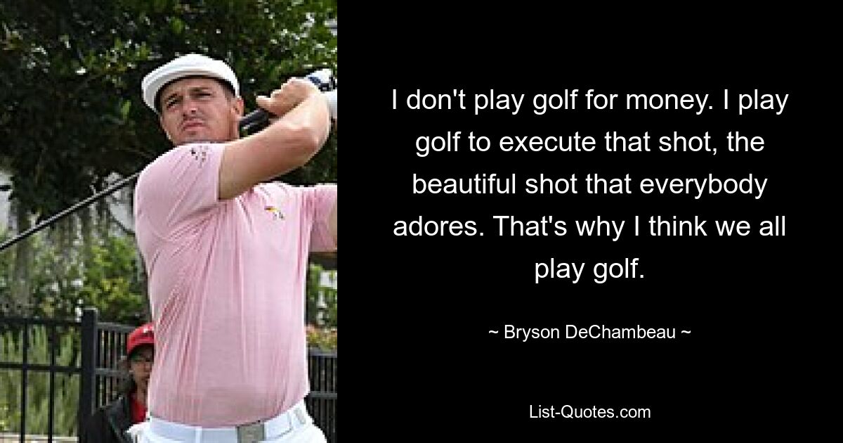 I don't play golf for money. I play golf to execute that shot, the beautiful shot that everybody adores. That's why I think we all play golf. — © Bryson DeChambeau