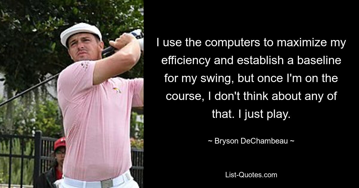 I use the computers to maximize my efficiency and establish a baseline for my swing, but once I'm on the course, I don't think about any of that. I just play. — © Bryson DeChambeau