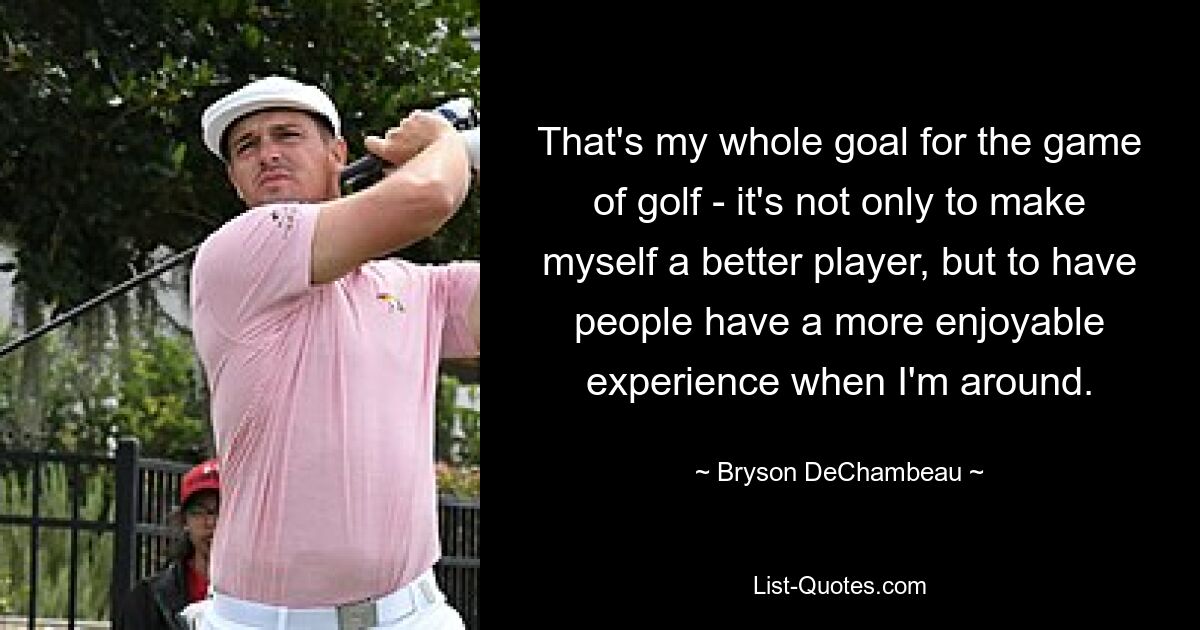 That's my whole goal for the game of golf - it's not only to make myself a better player, but to have people have a more enjoyable experience when I'm around. — © Bryson DeChambeau