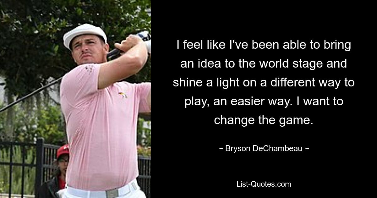 I feel like I've been able to bring an idea to the world stage and shine a light on a different way to play, an easier way. I want to change the game. — © Bryson DeChambeau