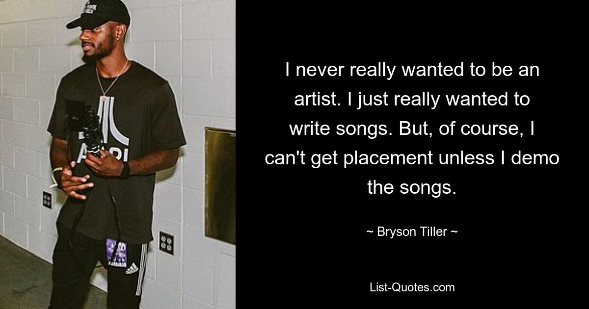 I never really wanted to be an artist. I just really wanted to write songs. But, of course, I can't get placement unless I demo the songs. — © Bryson Tiller