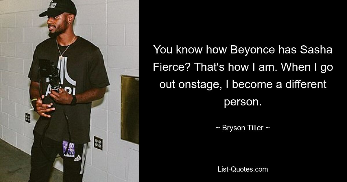 You know how Beyonce has Sasha Fierce? That's how I am. When I go out onstage, I become a different person. — © Bryson Tiller