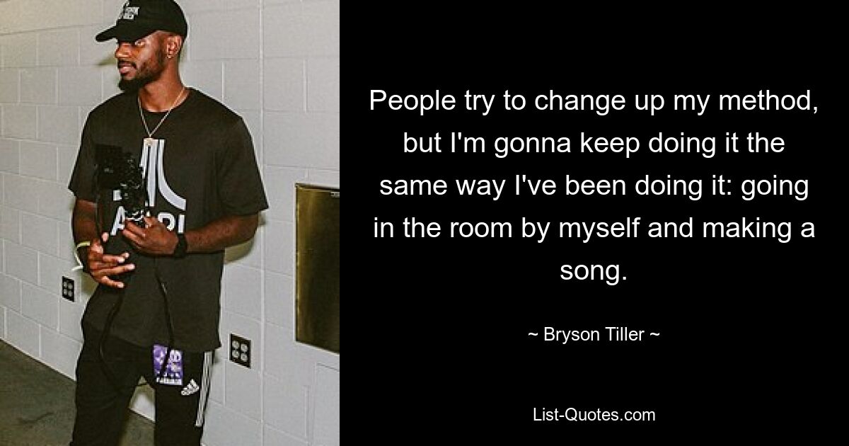 People try to change up my method, but I'm gonna keep doing it the same way I've been doing it: going in the room by myself and making a song. — © Bryson Tiller