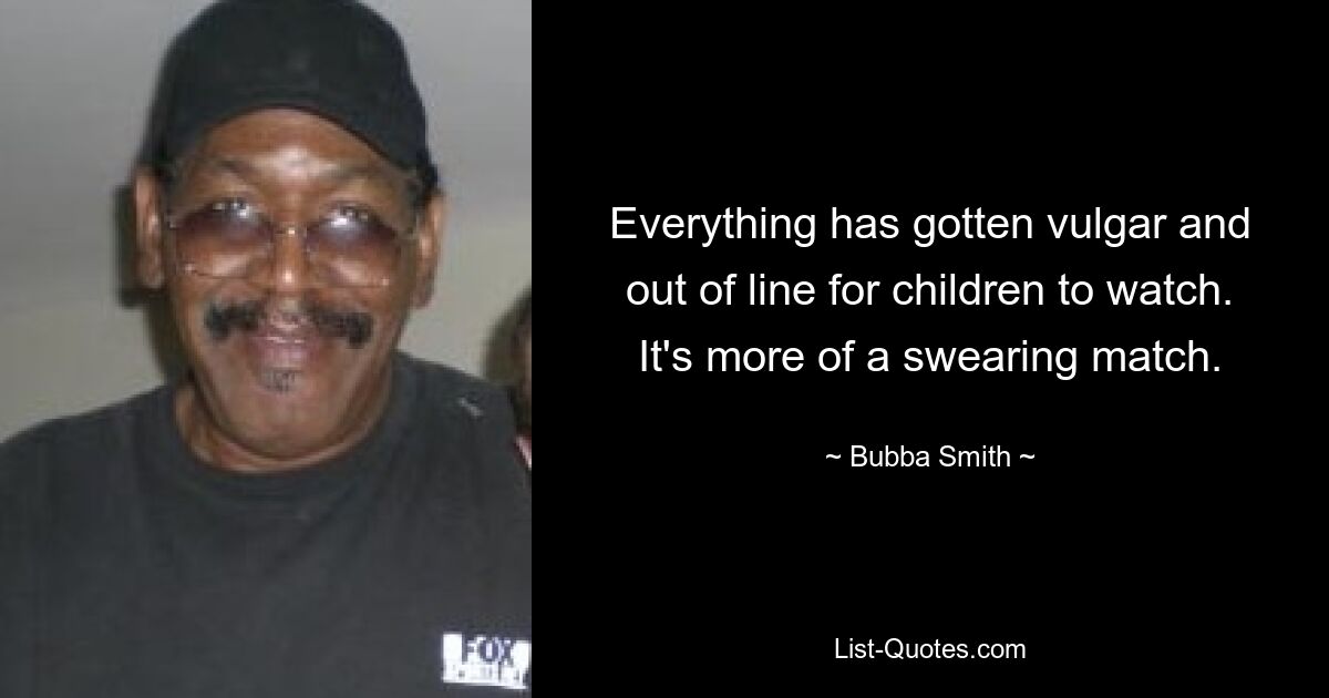 Everything has gotten vulgar and out of line for children to watch. It's more of a swearing match. — © Bubba Smith