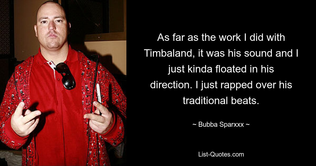 As far as the work I did with Timbaland, it was his sound and I just kinda floated in his direction. I just rapped over his traditional beats. — © Bubba Sparxxx