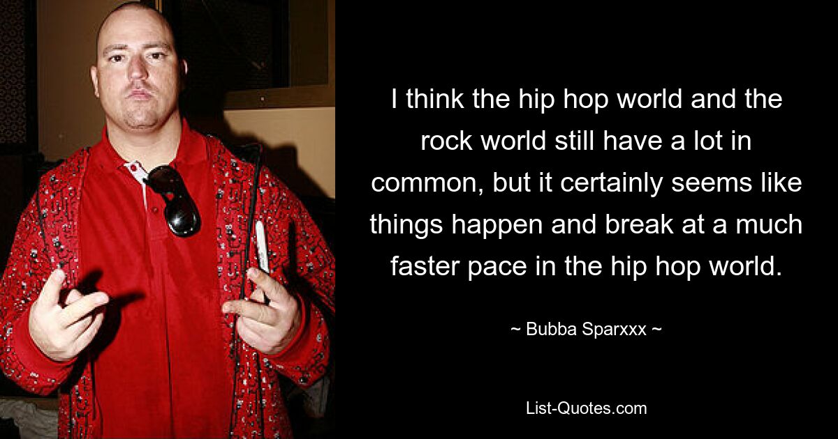 I think the hip hop world and the rock world still have a lot in common, but it certainly seems like things happen and break at a much faster pace in the hip hop world. — © Bubba Sparxxx