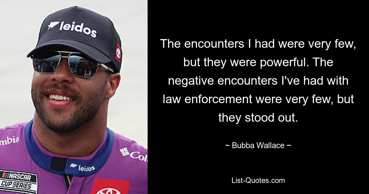 The encounters I had were very few, but they were powerful. The negative encounters I've had with law enforcement were very few, but they stood out. — © Bubba Wallace