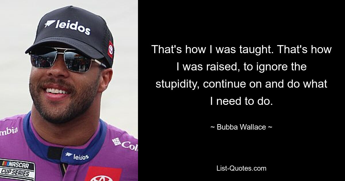 That's how I was taught. That's how I was raised, to ignore the stupidity, continue on and do what I need to do. — © Bubba Wallace