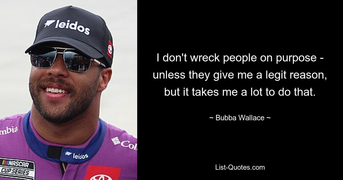 I don't wreck people on purpose - unless they give me a legit reason, but it takes me a lot to do that. — © Bubba Wallace