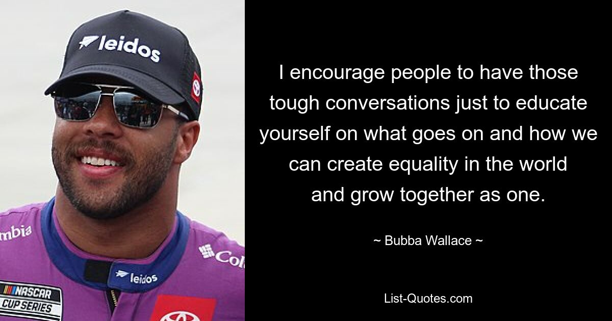 I encourage people to have those tough conversations just to educate yourself on what goes on and how we can create equality in the world and grow together as one. — © Bubba Wallace