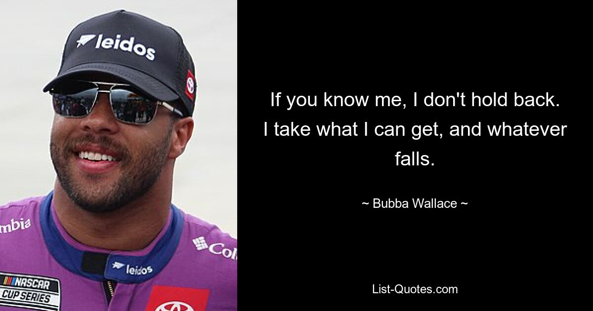 If you know me, I don't hold back. I take what I can get, and whatever falls. — © Bubba Wallace