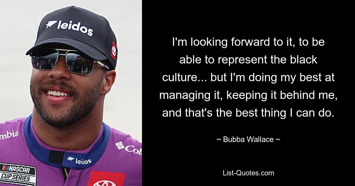 I'm looking forward to it, to be able to represent the black culture... but I'm doing my best at managing it, keeping it behind me, and that's the best thing I can do. — © Bubba Wallace