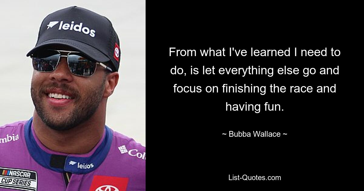 From what I've learned I need to do, is let everything else go and focus on finishing the race and having fun. — © Bubba Wallace