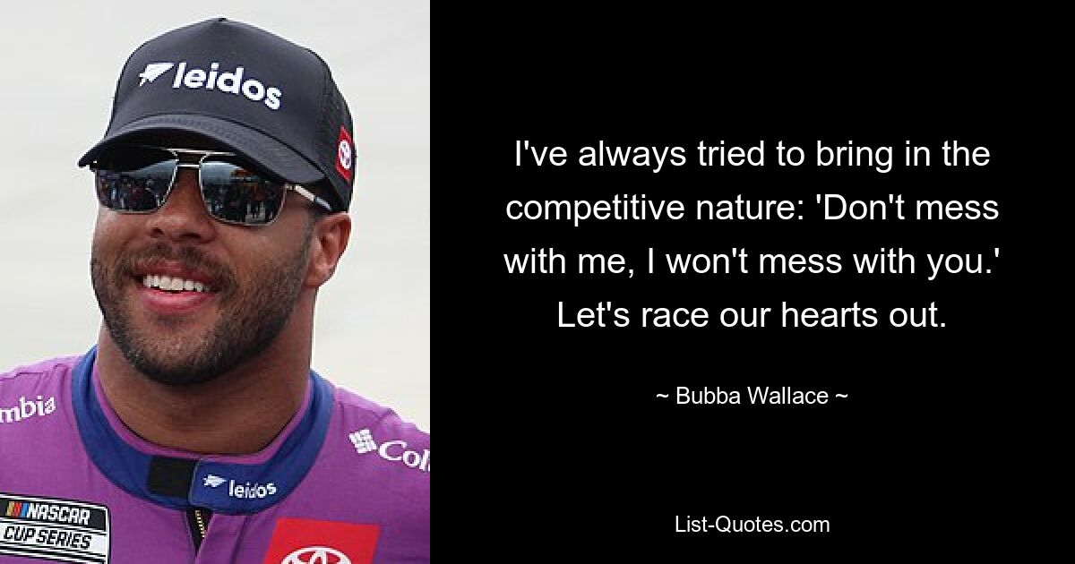 I've always tried to bring in the competitive nature: 'Don't mess with me, I won't mess with you.' Let's race our hearts out. — © Bubba Wallace